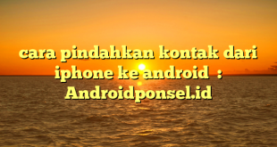 cara pindahkan kontak dari iphone ke android  : Androidponsel.id